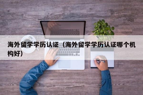 海外留学学历认证（海外留学学历认证哪个机构好）