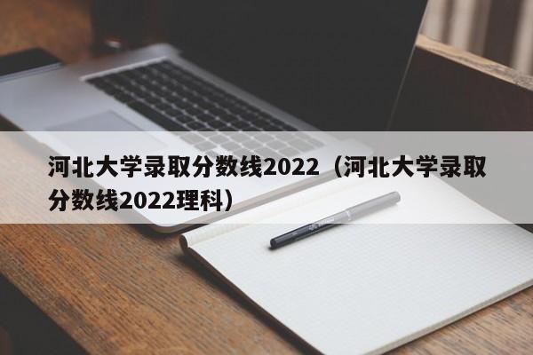 河北大学录取分数线2022（河北大学录取分数线2022理科）