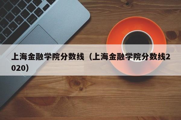 上海金融学院分数线（上海金融学院分数线2020）