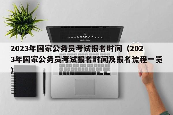 2023年国家公务员考试报名时间（2023年国家公务员考试报名时间及报名流程一览）