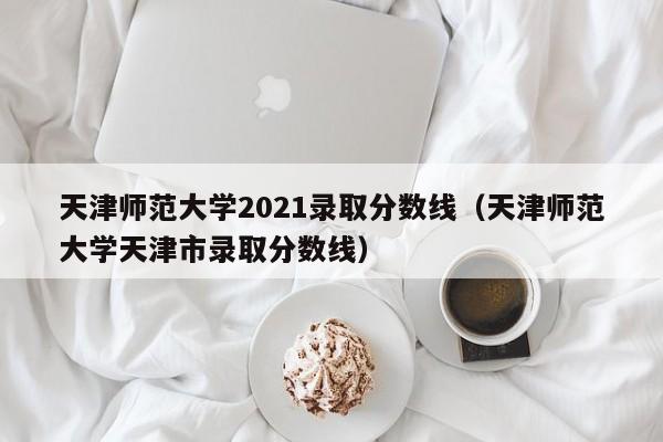 天津师范大学2021录取分数线（天津师范大学天津市录取分数线）