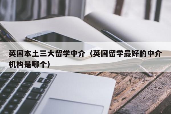 英国本土三大留学中介（英国留学最好的中介机构是哪个）