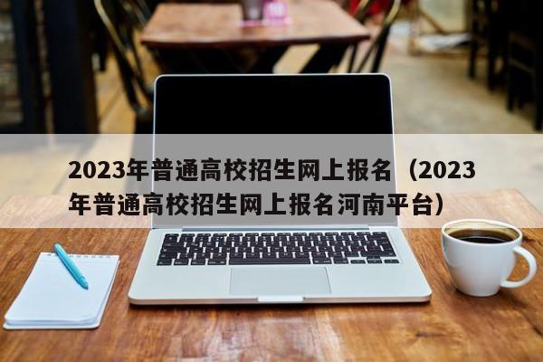 2023年普通高校招生网上报名（2023年普通高校招生网上报名河南平台）