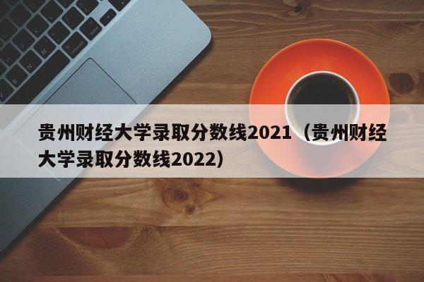 贵州财经大学录取分数线2021（贵州财经大学录取分数线2022）