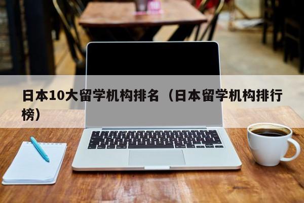 日本10大留学机构排名（日本留学机构排行榜）