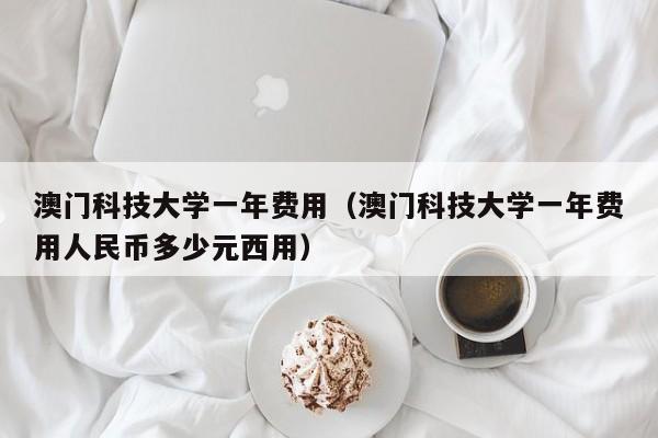 澳门科技大学一年费用（澳门科技大学一年费用人民币多少元西用）