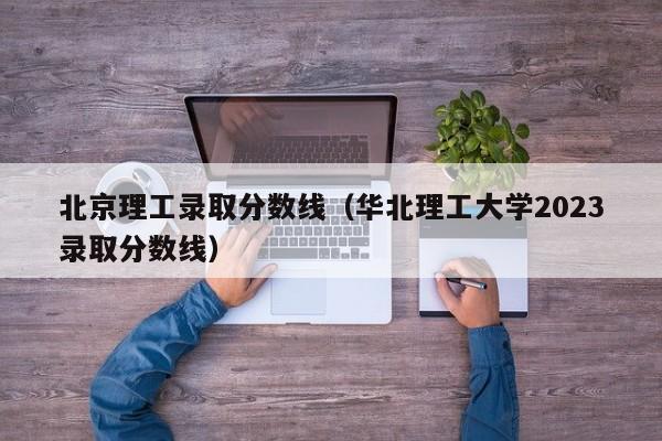 北京理工录取分数线（华北理工大学2023录取分数线）